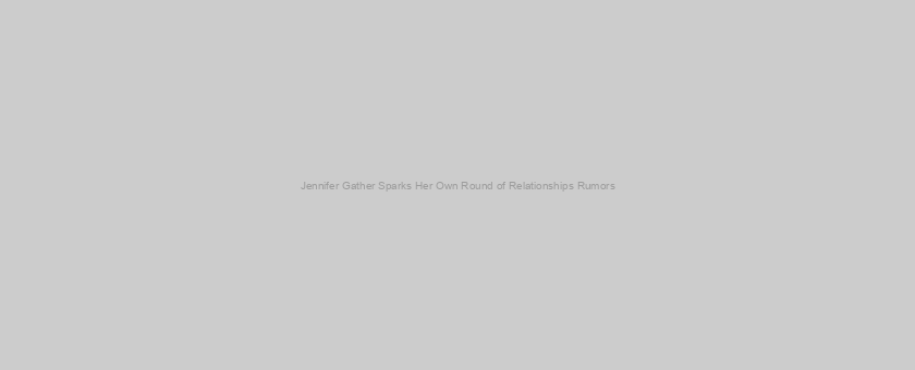 Jennifer Gather Sparks Her Own Round of Relationships Rumors